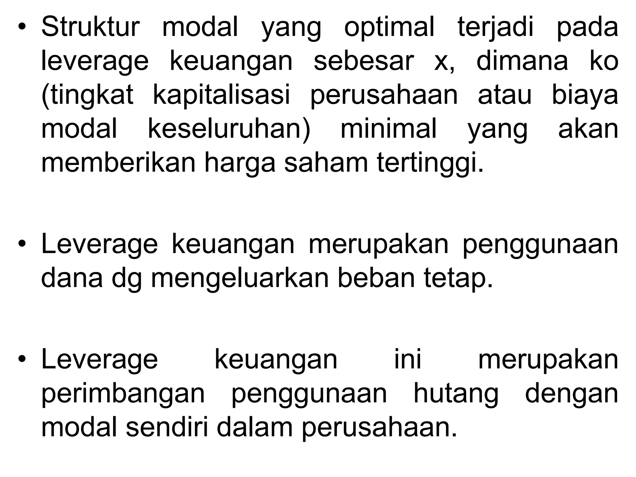 • Struktur modal yang optimal terjadi pada
leverage keuangan sebesar x, dimana ko
(tingkat kapitalisasi perusahaan atau biaya
modal keseluruhan) minimal yang akan
memberikan harga saham tertinggi.
• Leverage keuangan merupakan penggunaan
dana dg mengeluarkan beban tetap.
• Leverage keuangan ini merupakan
perimbangan penggunaan hutang dengan
modal sendiri dalam perusahaan.
 