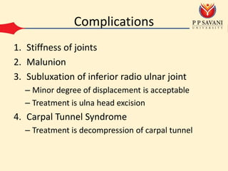 Complications
1. Stiffness of joints
2. Malunion
3. Subluxation of inferior radio ulnar joint
– Minor degree of displacement is acceptable
– Treatment is ulna head excision
4. Carpal Tunnel Syndrome
– Treatment is decompression of carpal tunnel
 