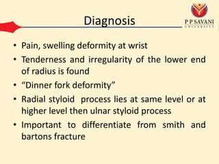 Diagnosis
• Pain, swelling deformity at wrist
• Tenderness and irregularity of the lower end
of radius is found
• “Dinner fork deformity”
• Radial styloid process lies at same level or at
higher level then ulnar styloid process
• Important to differentiate from smith and
bartons fracture
 