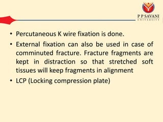 • Percutaneous K wire fixation is done.
• External fixation can also be used in case of
comminuted fracture. Fracture fragments are
kept in distraction so that stretched soft
tissues will keep fragments in alignment
• LCP (Locking compression plate)
 