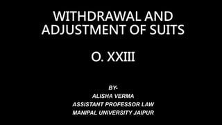 WITHDRAWAL AND
ADJUSTMENT OF SUITS
O. XXIII
BY-
ALISHA VERMA
ASSISTANT PROFESSOR LAW
MANIPAL UNIVERSITY JAIPUR
 