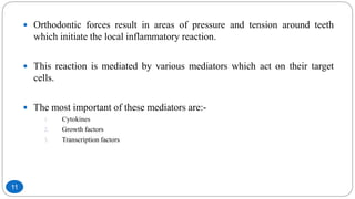  Orthodontic forces result in areas of pressure and tension around teeth
which initiate the local inflammatory reaction.
 This reaction is mediated by various mediators which act on their target
cells.
 The most important of these mediators are:-
1. Cytokines
2. Growth factors
3. Transcription factors
11
 