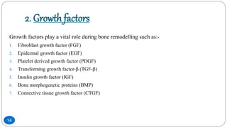 2. Growth factors
Growth factors play a vital role during bone remodelling such as:-
1. Fibroblast growth factor (FGF)
2. Epidermal growth factor (EGF)
3. Platelet derived growth factor (PDGF)
4. Transforming growth factor- (TGF-)
5. Insulin growth factor (IGF)
6. Bone morphogenetic proteins (BMP)
7. Connective tissue growth factor (CTGF)
14
 