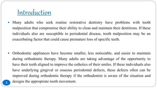 Introduction
 Many adults who seek routine restorative dentistry have problems with tooth
malposition that compromise their ability to clean and maintain their dentitions. If these
individuals also are susceptible to periodontal disease, tooth malposition may be an
exacerbating factor that could cause premature loss of specific teeth.
 Orthodontic appliances have become smaller, less noticeable, and easier to maintain
during orthodontic therapy. Many adults are taking advantage of the opportunity to
have their teeth aligned to improve the esthetics of their smiles. If these individuals also
have underlying gingival or osseous periodontal defects, these defects often can be
improved during orthodontic therapy if the orthodontist is aware of the situation and
designs the appropriate tooth movement.3
 