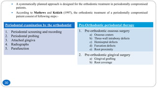  A systematically planned approach is designed for the orthodontic treatment in periodontally compromised
patients.
 According to Mathews and Kokich (1997), the orthodontic treatment of a periodontally compromised
patient consist of following steps:-
Periodontal examination by the orthodontist
1. Periodontal screening and recording
2. Periodontal probing
3. Attached gingiva
4. Radiographs
5. Parafunction
Pre-Orthodontic periodontal therapy
1. Pre-orthodontic osseous surgery
a) Osseous craters
b) Three-wall intrabony defects
c) Hemiseptal defects
d) Furcation defects
e) Root proximity
2. Pre-orthodontic gingival surgery
a) Gingival grafting
b) Root coverage
30
 