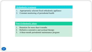 Orthodontic treatment
1. Appropriately selected fixed orthodontic appliance
2. Constant monitoring of periodontal health
Post-Orthodontic phase
1. Retention for more than 6 months
2. Definitive restorative and occlusal therapy
3. A three-month periodontal maintenance program
31
 