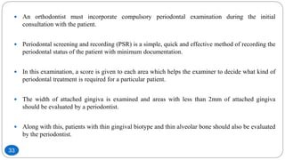  An orthodontist must incorporate compulsory periodontal examination during the initial
consultation with the patient.
 Periodontal screening and recording (PSR) is a simple, quick and effective method of recording the
periodontal status of the patient with minimum documentation.
 In this examination, a score is given to each area which helps the examiner to decide what kind of
periodontal treatment is required for a particular patient.
 The width of attached gingiva is examined and areas with less than 2mm of attached gingiva
should be evaluated by a periodontist.
 Along with this, patients with thin gingival biotype and thin alveolar bone should also be evaluated
by the periodontist.
33
 