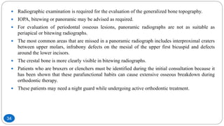  Radiographic examination is required for the evaluation of the generalized bone topography.
 IOPA, bitewing or panoramic may be advised as required.
 For evaluation of periodontal osseous lesions, panoramic radiographs are not as suitable as
periapical or bitewing radiographs.
 The most common areas that are missed in a panoramic radiograph includes interproximal craters
between upper molars, infrabony defects on the mesial of the upper first bicuspid and defects
around the lower incisors.
 The crestal bone is more clearly visible in bitewing radiographs.
 Patients who are bruxers or clenchers must be identified during the initial consultation because it
has been shown that these parafunctional habits can cause extensive osseous breakdown during
orthodontic therapy.
 These patients may need a night guard while undergoing active orthodontic treatment.
34
 
