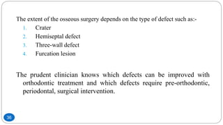 The extent of the osseous surgery depends on the type of defect such as:-
1. Crater
2. Hemiseptal defect
3. Three-wall defect
4. Furcation lesion
The prudent clinician knows which defects can be improved with
orthodontic treatment and which defects require pre-orthodontic,
periodontal, surgical intervention.
36
 
