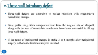 2. Three-wall intrabony defect
 Three-wall defects are amenable to pocket reduction with regenerative
periodontal therapy.
 Bone grafts using either autogenous bone from the surgical site or allograft
along with the use of resorbable membranes have been successful in filling
three-wall defects.
 If the result of periodontal therapy is stable 3 to 6 months after periodontal
surgery, orthodontic treatment may be initiated.
39
 