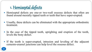 1. Hemiseptal defects
 Hemiseptal defects are one-or two-wall osseous defects that often are
found around mesially tipped teeth or teeth that have super-erupted.
 Usually, these defects can be eliminated with the appropriate orthodontic
treatment.
 In the case of the tipped tooth, uprighting and eruption of the tooth,
levels the bony defect.
 If the tooth is super-erupted, intrusion and leveling of the adjacent
cemento-enamel junctions can help level the osseous defect.
42
 