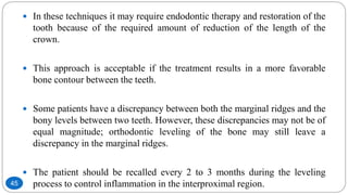 In these techniques it may require endodontic therapy and restoration of the
tooth because of the required amount of reduction of the length of the
crown.
 This approach is acceptable if the treatment results in a more favorable
bone contour between the teeth.
 Some patients have a discrepancy between both the marginal ridges and the
bony levels between two teeth. However, these discrepancies may not be of
equal magnitude; orthodontic leveling of the bone may still leave a
discrepancy in the marginal ridges.
 The patient should be recalled every 2 to 3 months during the leveling
process to control inflammation in the interproximal region.45
 