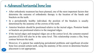 2. Advancedhorizontal bone loss
 After orthodontic treatment has been planned, one of the most important factors that
determine the outcome of orthodontic therapy is the location of the bands and
brackets on the teeth.
 In a periodontally healthy individual, the position of the brackets is usually
determined by the anatomy of the crowns of the teeth.
 Anterior brackets should be positioned relative to the incisal edges. Posterior bands
or brackets are positioned relative to the marginal ridges.
 If the incisal edges and marginal ridges are at the correct level, the cemento-enamel
junction (CEJ) will also be at the same level. This relationship creates a flat, bony
contour between the teeth.
 However, if a patient has underlying periodontal problems and significant alveolar
bone loss around certain teeth, using the anatomy of the crown to determine bracket
placement is not appropriate.47
 