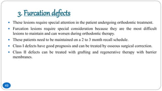 3. Furcation defects
 These lesions require special attention in the patient undergoing orthodontic treatment.
 Furcation lesions require special consideration because they are the most difficult
lesions to maintain and can worsen during orthodontic therapy.
 These patients need to be maintained on a 2 to 3 month recall schedule.
 Class I defects have good prognosis and can be treated by osseous surgical correction.
 Class II defects can be treated with grafting and regenerative therapy with barrier
membranes.
49
 