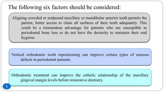 The following six factors should be considered:
Aligning crowded or malposed maxillary or mandibular anterior teeth permits the
patient, better access to clean all surfaces of their teeth adequately. This
could be a tremendous advantage for patients who are susceptible to
periodontal bone loss or do not have the dexterity to maintain their oral
hygiene.
Vertical orthodontic tooth repositioning can improve certain types of osseous
defects in periodontal patients.
Orthodontic treatment can improve the esthetic relationship of the maxillary
gingival margin levels before restorative dentistry.
5
 