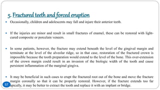 5. Fractured teethand forced eruption
 Occasionally, children and adolescents may fall and injure their anterior teeth.
 If the injuries are minor and result in small fractures of enamel, these can be restored with light-
cured composite or porcelain veneers.
 In some patients, however, the fracture may extend beneath the level of the gingival margin and
terminate at the level of the alveolar ridge, so in that case, restoration of the fractured crown is
impossible because the tooth preparation would extend to the level of the bone. This over-extension
of the crown margin could result in an invasion of the biologic width of the tooth and cause
persistent inflammation of the marginal gingiva.
 It may be beneficial in such cases to erupt the fractured root out of the bone and move the fracture
margin coronally so that it can be properly restored. However, if the fracture extends too far
apically, it may be better to extract the tooth and replace it with an implant or bridge.57
 