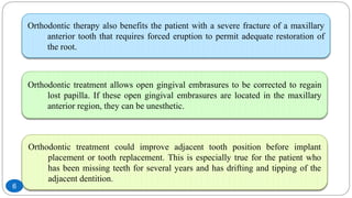 Orthodontic therapy also benefits the patient with a severe fracture of a maxillary
anterior tooth that requires forced eruption to permit adequate restoration of
the root.
Orthodontic treatment allows open gingival embrasures to be corrected to regain
lost papilla. If these open gingival embrasures are located in the maxillary
anterior region, they can be unesthetic.
Orthodontic treatment could improve adjacent tooth position before implant
placement or tooth replacement. This is especially true for the patient who
has been missing teeth for several years and has drifting and tipping of the
adjacent dentition.
6
 