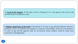 4. Relative importance of the tooth- If the patient is 70 years of age and both adjacent teeth have
prosthetic crowns, it would be more prudent to construct a fixed bridge. However, if the patient is
15 years of age and the adjacent teeth are un-restored, forced eruption would be much more
conservative and appropriate.
3. Level of the fracture- If the entire crown is fractured 2 to 3 mm apical to the level of the
alveolar bone, it is difficult to treat.
60
 