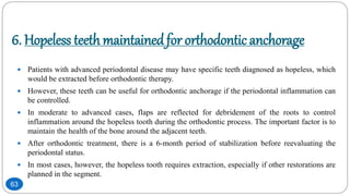 6. Hopeless teethmaintainedfor orthodontic anchorage
 Patients with advanced periodontal disease may have specific teeth diagnosed as hopeless, which
would be extracted before orthodontic therapy.
 However, these teeth can be useful for orthodontic anchorage if the periodontal inflammation can
be controlled.
 In moderate to advanced cases, flaps are reflected for debridement of the roots to control
inflammation around the hopeless tooth during the orthodontic process. The important factor is to
maintain the health of the bone around the adjacent teeth.
 After orthodontic treatment, there is a 6-month period of stabilization before reevaluating the
periodontal status.
 In most cases, however, the hopeless tooth requires extraction, especially if other restorations are
planned in the segment.
63
 