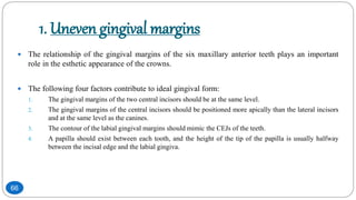 1. Uneven gingival margins
 The relationship of the gingival margins of the six maxillary anterior teeth plays an important
role in the esthetic appearance of the crowns.
 The following four factors contribute to ideal gingival form:
1. The gingival margins of the two central incisors should be at the same level.
2. The gingival margins of the central incisors should be positioned more apically than the lateral incisors
and at the same level as the canines.
3. The contour of the labial gingival margins should mimic the CEJs of the teeth.
4. A papilla should exist between each tooth, and the height of the tip of the papilla is usually halfway
between the incisal edge and the labial gingiva.
66
 