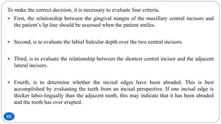 To make the correct decision, it is necessary to evaluate four criteria.
 First, the relationship between the gingival margin of the maxillary central incisors and
the patient’s lip line should be assessed when the patient smiles.
 Second, is to evaluate the labial Sulcular depth over the two central incisors.
 Third, is to evaluate the relationship between the shortest central incisor and the adjacent
lateral incisors.
 Fourth, is to determine whether the incisal edges have been abraded. This is best
accomplished by evaluating the teeth from an incisal perspective. If one incisal edge is
thicker labio-lingually than the adjacent tooth, this may indicate that it has been abraded
and the tooth has over erupted.
68
 