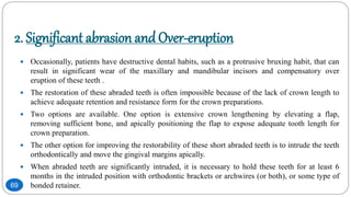 2. Significant abrasion andOver-eruption
 Occasionally, patients have destructive dental habits, such as a protrusive bruxing habit, that can
result in significant wear of the maxillary and mandibular incisors and compensatory over
eruption of these teeth .
 The restoration of these abraded teeth is often impossible because of the lack of crown length to
achieve adequate retention and resistance form for the crown preparations.
 Two options are available. One option is extensive crown lengthening by elevating a flap,
removing sufficient bone, and apically positioning the flap to expose adequate tooth length for
crown preparation.
 The other option for improving the restorability of these short abraded teeth is to intrude the teeth
orthodontically and move the gingival margins apically.
 When abraded teeth are significantly intruded, it is necessary to hold these teeth for at least 6
months in the intruded position with orthodontic brackets or archwires (or both), or some type of
bonded retainer.69
 