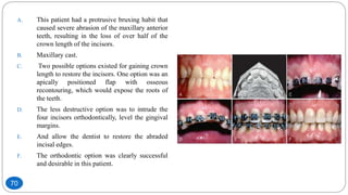 A. This patient had a protrusive bruxing habit that
caused severe abrasion of the maxillary anterior
teeth, resulting in the loss of over half of the
crown length of the incisors.
B. Maxillary cast.
C. Two possible options existed for gaining crown
length to restore the incisors. One option was an
apically positioned flap with osseous
recontouring, which would expose the roots of
the teeth.
D. The less destructive option was to intrude the
four incisors orthodontically, level the gingival
margins.
E. And allow the dentist to restore the abraded
incisal edges.
F. The orthodontic option was clearly successful
and desirable in this patient.
70
 