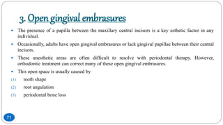 3. Open gingival embrasures
 The presence of a papilla between the maxillary central incisors is a key esthetic factor in any
individual.
 Occasionally, adults have open gingival embrasures or lack gingival papillae between their central
incisors.
 These unesthetic areas are often difficult to resolve with periodontal therapy. However,
orthodontic treatment can correct many of these open gingival embrasures.
 This open space is usually caused by
(1) tooth shape
(2) root angulation
(3) periodontal bone loss
71
 