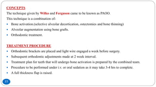 CONCEPTS
The technique given by Wilko and Ferguson came to be known as PAOO.
This technique is a combination of-
 Bone activation.(selective alveolar decortication, ostectomies and bone thinning)
 Alveolar augmentation using bone grafts.
 Orthodontic treatment.
TREATMENT PROCEDURE
 Orthodontic brackets are placed and light wire engaged a week before surgery.
 Subsequent orthodontic adjustments made at 2 week interval.
 Treatment plan for teeth that will undergo bone activation is prepared by the combined team.
 Procedure to be performed under i.v. or oral sedation as it may take 3-4 hrs to complete.
 A full thickness flap is raised.
77
 