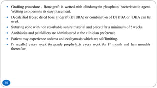  Grafting procedure - Bone graft is wetted with clindamycin phosphate/ bacteriostatic agent.
Wetting also permits its easy placement.
 Decalcified freeze dried bone allograft (DFDBA) or combination of DFDBA or FDBA can be
used.
 Suturing done with non resorbable suture material and placed for a minimum of 2 weeks.
 Antibiotics and painkillers are administered at the clinician preference.
 Patient may experience oedema and ecchymosis which are self limiting.
 Pt recalled every week for gentle prophylaxis every week for 1st month and then monthly
thereafter.
79
 