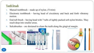 Toothbrush
1. Manual toothbrush – made up of nylon. (V-trim)
2. Electronic toothbrush – having head of circulatory and back and forth vibratory
motion.
3. End-tuft brush – having head with 7 tufts of tightly packed soft nylon bristles. They
reach deep into smaller areas.
4. Sulcabrushes – are designed to clean the teeth along the gingival margin.
83
 