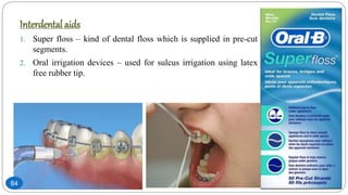 Interdental aids
1. Super floss – kind of dental floss which is supplied in pre-cut
segments.
2. Oral irrigation devices – used for sulcus irrigation using latex
free rubber tip.
84
 