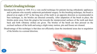 Charter’s brushing technique
Introduced by charter in 1848. It is a very useful technique for patients having orthodontic appliances
and in patients who recently underwent periodontal surgery. In this brushing technique, the brush is
placed at an angle of 45 to the long axis of the teeth in an opposite direction as recommended in
bass technique, ie; the bristles are directed coronally. After adaptation of the brush in place, the
bristles point away from the gingiva but towards the interproximal surfaces of the teeth and short
back and forth vibratory strokes are given. The bristles of the brush are then pressed on the
occlusal surfaces of the teeth and using a slight rotary motion, pits and fissure are cleaned.
Disadvantage of this technique is that does not efficiently clean the interdental areas due to angulation
of the bristles in a coronal direction.
85
 