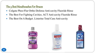 86
The 3 Best Mouthwashes For Braces
 Colgate Phos-Flur Ortho Defense Anti-cavity Fluoride Rinse
 The Best For Fighting Cavities. ACT Anti-cavity Fluoride Rinse
 The Best On A Budget. Listerine Total Care Anti-cavity
 