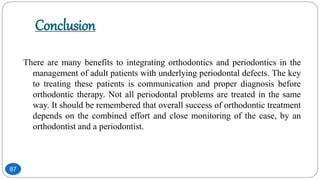Conclusion
There are many benefits to integrating orthodontics and periodontics in the
management of adult patients with underlying periodontal defects. The key
to treating these patients is communication and proper diagnosis before
orthodontic therapy. Not all periodontal problems are treated in the same
way. It should be remembered that overall success of orthodontic treatment
depends on the combined effort and close monitoring of the case, by an
orthodontist and a periodontist.
87
 