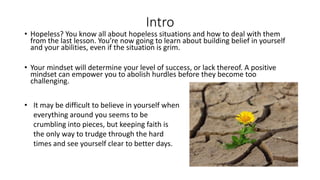 Intro
• Hopeless? You know all about hopeless situations and how to deal with them
from the last lesson. You’re now going to learn about building belief in yourself
and your abilities, even if the situation is grim.
• Your mindset will determine your level of success, or lack thereof. A positive
mindset can empower you to abolish hurdles before they become too
challenging.
• It may be difficult to believe in yourself when
everything around you seems to be
crumbling into pieces, but keeping faith is
the only way to trudge through the hard
times and see yourself clear to better days.
 