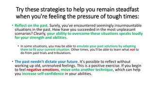 Try these strategies to help you remain steadfast
when you're feeling the pressure of tough times:
• Reflect on the past. Surely, you've encountered seemingly insurmountable
situations in the past. How have you succeeded in the most unpleasant
scenarios? Clearly, your ability to overcome these situations speaks loudly
for your strength and abilities.
• In some situations, you may be able to emulate your past solutions by adapting
them to fit your current situation. Other times, you'll be able to learn what not to
do from past trials and tribulations.
• The past needn't dictate your future. It's possible to reflect without
working up old, unresolved feelings. This is a positive exercise. If you begin
to feel negative emotions, move onto another technique, which can help
you increase self-confidence in your abilities.
 