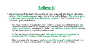 Believe it
• You will make it through. You've found your way out of a tough situation
before. You'll do it now and again sometime in the future. There is always
a way to get your head above the water - always. You'll get better at it
once you gain experience.
• You have a fan base of supporters. Your children, spouse, extended family and the
Team here at FIGHTINGFIT are cheering you on every day. Chances are that no one
doubts your abilities the way you do. In fact, we have faith in your abilities because
you've proven your strength time and time again.
• As Bernice Johnson Reagon once said, "Life's challenges are not supposed to
paralyze you; they're supposed to help you discover who you are."
• Now is as good of a time as any to show yourself what you're made of. Confirm to
yourself that you're as strong and tenacious as you suspect yourself to be.
 