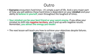 Outro
• Everyone encounters hard times - it's simply a part of life. And a very major part
of how you will address these hard times is dependent on your mindset and your
ability to believe in yourself, even throughout the toughest of times.
• Your mindset can be your best friend or your worst enemy. If you allow your
mindset to shift into negative territory, you'll end up with negative results.
Remember, you attract the energy you exude!
• The next lesson will teach you how to achieve your objectives despite failures.
 