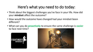 Here’s what you need to do today:
• Think about the biggest challenges you’ve face in your life. How did
your mindset affect the outcome?
• How would the outcome have changed had your mindset been
different?
• What can you do proactively to ensure the same challenge is easier
to face next time?
 