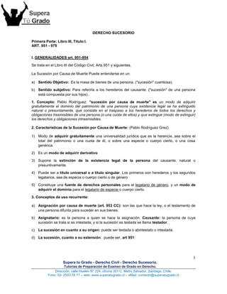 1
Supera tu Grado - Derecho Civil - Derecho Sucesorio.
Tutorías de Preparación de Examen de Grado en Derecho.
Dirección: calle Huelen N° 224, oficina 301 C, Metro Salvador, Santiago, Chile.
Fono: 02- 2503 78 71 – web: www.superatugrado.cl – eMail: contacto@superatugrado.cl
DERECHO SUCESORIO
Primera Parte: Libro III, Título I.
ART. 951 - 979
I. GENERALIDADES art. 951-954
Se trata en el Libro III del Código Civil, Arts.951 y siguientes.
La Sucesión por Causa de Muerte Puede entenderse en un:
a) Sentido Objetivo: Es la masa de bienes de una persona. ("sucesión" cuantiosa).
b) Sentido subjetivo: Para referirla a los herederos del causante. ("sucesión" de una persona
está compuesta por sus hijos)..
1. Concepto: Pablo Rodríguez: "sucesión por causa de muerte" es un modo de adquirir
gratuitamente el dominio del patrimonio de una persona cuya existencia legal se ha extinguido
natural o presuntamente, que consiste en el traspaso a los herederos de todos los derechos y
obligaciones trasmisibles de una persona (o una cuota de ellos) y que extingue (modo de extinguir)
los derechos y obligaciones intrasmisibles.
2. Características de la Sucesión por Causa de Muerte: (Pablo Rodríguez Grez)
1) Modo de adquirir gratuitamente una universalidad jurídica que es la herencia, sea sobre el
total del patrimonio o una cuota de él, o sobre una especie o cuerpo cierto, o una cosa
genérica.
2) Es un modo de adquirir derivativo
3) Supone la extinción de la existencia legal de la persona del causante, natural o
presuntivamente.
4) Puede ser a título universal o a título singular. Los primeros son herederos y los segundos
legatarios, sea de especia o cuerpo cierto o de género
5) Constituye una fuente de derechos personales para el legatario de género, y un modo de
adquirir el dominio para el legatario de especie o cuerpo cierto.
3. Conceptos de uso recurrente:
a) Asignación por causa de muerte (art. 953 CC): son las que hace la ley, o el testamento de
una persona difunta para suceder en sus bienes.
b) Asignatario: es la persona a quien se hace la asignación. Causante: la persona de cuya
sucesión se trata si es intestada; y si la sucesión es testada se llama testador.
c) La sucesión en cuanto a su origen: puede ser testada o abintestato o intestada.
d) La sucesión, cuanto a su extensión: puede ser, art 951:
 