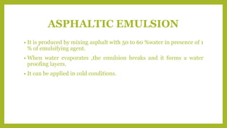ASPHALTIC EMULSION
• It is produced by mixing asphalt with 50 to 60 %water in presence of 1
% of emulsifying agent.
• When water evaporates ,the emulsion breaks and it forms a water
proofing layers.
• It can be applied in cold conditions.
 