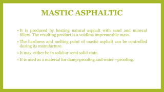 MASTIC ASPHALTIC
• It is produced by heating natural asphalt with sand and mineral
fillers. The resulting product is a voidless impermeable mass.
• The hardness and melting point of mastic asphalt can be controlled
during its manufacture.
• It may either be in solid or semi solid state.
• It is used as a material for damp-proofing and water –proofing.
 