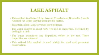 LAKE ASPHALT
• This asphalt is obtained from lakes at Trinidad and Bermudez ( south
America ) at depth varying from 3 to 60 metres.
• It contains about 40% to 70%of pure bitumen.
• The water content is about 30%. The rest is impurities. It refined by
boiling in a tank.
• The water evaporates and impurities collect at the top. These
impurities are removed.
• This refined lake asphalt is used widely for road and pavement
construction.
 