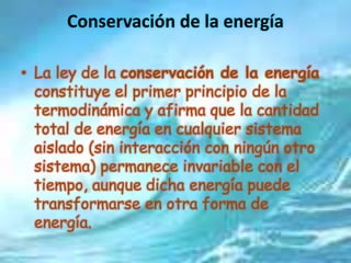 Conservación de la energía
• La ley de la conservación de la energía
constituye el primer principio de la
termodinámica y afirma que la cantidad
total de energía en cualquier sistema
aislado (sin interacción con ningún otro
sistema) permanece invariable con el
tiempo, aunque dicha energía puede
transformarse en otra forma de
energía.
 