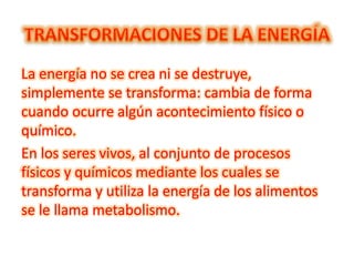 La energía no se crea ni se destruye,
simplemente se transforma: cambia de forma
cuando ocurre algún acontecimiento físico o
químico.
En los seres vivos, al conjunto de procesos
físicos y químicos mediante los cuales se
transforma y utiliza la energía de los alimentos
se le llama metabolismo.
 