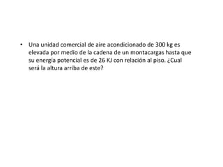 • Una unidad comercial de aire acondicionado de 300 kg es
elevada por medio de la cadena de un montacargas hasta que
su energía potencial es de 26 KJ con relación al piso. ¿Cual
será la altura arriba de este?
 