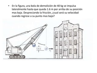 • En la figura, una bola de demolición de 40 kg se impulsa
lateralmente hasta que queda 1.6 m por arriba de su posición
mas baja. Despreciando la fricción, ¿cual será su velocidad
cuando regrese a su punto mas bajo?
 
