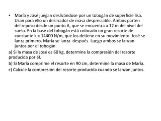 • María y José juegan deslizándose por un tobogán de superficie lisa.
Usan para ello un deslizador de masa despreciable. Ambos parten
del reposo desde un punto A, que se encuentra a 12 m del nivel del
suelo. En la base del tobogán está colocado un gran resorte de
constante k = 14400 N/m, que los detiene en su movimiento. José se
lanza primero. María se lanza después. Luego ambos se lanzan
juntos por el tobogán.
a) Si la masa de José es 60 kg, determine la compresión del resorte
producida por él.
b) Si María comprime el resorte en 90 cm, determine la masa de María.
c) Calcule la compresión del resorte producida cuando se lanzan juntos.
 