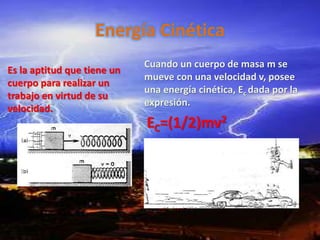 Energía Cinética
Es la aptitud que tiene un
cuerpo para realizar un
trabajo en virtud de su
velocidad.
Cuando un cuerpo de masa m se
mueve con una velocidad v, posee
una energía cinética, Ec dada por la
expresión.
EC=(1/2)mv2
 